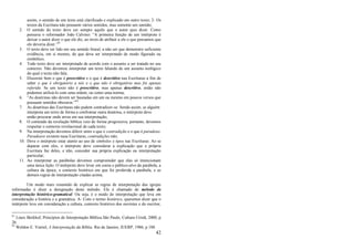 42
assim, o sentido de um texto está clarificado e explicado em outro texto; 2- Os
textos da Escritura não possuem vários sentidos, mas somente um sentido;
2. O sentido do texto deve ser sempre aquilo que o autor quis dizer. Como
pensava o reformador João Calvino: ―A primeira função de um intérprete é
deixar o autor dizer o que ele diz, ao invés de atribuir a ele o que pensamos que
ele deveria dizer.‖81
3. O texto deve ser lido em seu sentido literal, a não ser que demonstre suficiente
evidência, em si mesmo, de que deva ser interpretado de modo figurado ou
simbólico;
4. Todo texto deve ser interpretado de acordo com o assunto a ser tratado no seu
contexto. Não devemos interpretar um texto falando de um assunto teológico
do qual o texto não fala;
5. Discernir bem o que é prescritivo e o que é descritivo nas Escrituras a fim de
saber o que é obrigatório a nós e o que não é obrigatório mas foi apenas
referido. Se um texto não é prescritivo, mas apenas descritivo, então não
podemos utilizá-lo com uma ordem, ou como uma norma;
6. ―As doutrinas não devem ser baseadas em um ou mesmo em poucos versos que
possuam sentidos obscuros.‖82
7. As doutrinas das Escrituras não podem contradizer-se. Sendo assim, se alguém
interpreta um texto de forma a confrontar outra doutrina, o intérprete deve
então procurar onde errou em sua interpretação;
8. O conteúdo da revelação bíblica veio de forma progressiva, portanto, devemos
respeitar o contexto revelacional de cada texto;
9. Na interpretação devemos diferir entre o que é contradição e o que é paradoxo.
Paradoxos existem nasa Escrituras, contradições não;
10. Deve o intérprete estar atento ao uso de símbolos e tipos nas Escrituras. Ao se
deparar com eles, o intérprete deve considerar a explicação que a própria
Escritura faz deles, e não, conceder sua própria explicação ou interpretação
particular;
11. Ao interpretar as parábolas devemos compreender que elas só intencionam
uma única lição. O intérprete deve levar em conta o público-alvo da parábola, a
cultura da época, o contexto histórico em que foi proferida a parábola, e as
demais regras de interpretação citadas acima.
Um modo mais resumido de explicar as regras de interpretação das igrejas
reformadas é dizer a designação deste método. Ele é chamado de método de
interpretação histórico-gramatical. Ou seja, é o modo de interpretação que leva em
consideração a história e a gramática. A- Com o termo histórico, queremos dizer que o
intérprete leva em consideração a cultura, contexto histórico dos ouvintes e do escritor,
81
Louis Berkhof, Princípios de Interpretação Bíblica.São Paulo, Cultura Cristã, 2000, p
26.
82
Weldon E. Viertel, A Interpretação da Bíblia. Rio de Janeiro, JUERP, 1986, p 188.
 