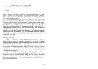 44
A ESTRUTURA DAS ESCRITURAS
Introdução
Bom, em lição anterior já expomos a existência de um cânon sagrado, chega
agora o momento de demonstrar como estes livros estão relacionados uns com os
outros. A Escritura possui um tema central, um assunto que abrange todos os sub-temas.
Nosso trabalho neste momento é aprender a compreender como esta mensagem central
está disposta em toda a revelação.
As Escrituras possuem uma coleção de sessenta e seis livros, dos quais 39
formam o Antigo Testamento e 27 formam o Novo Testamento. Apesar de se encontrar
nestes livros uma diversidade enorme de histórias e assuntos, é bem verdade também
que é possível tirar de todos eles um único tema central. Lembremos que as Escrituras
são a Revelação Especial de Deus que visa nos mostrar sua Pessoa e sua Vontade. A
Bíblia não traz informações soltas e sem sentido a cerca do Criador divino. Ela é
harmoniosa em seu conteúdo de tal forma que constitui uma ―rede interligada de
informações‖. O que isto quer dizer? Quer dizer que todos os assuntos tratados nos
sessenta e seis livros estão de alguma forma conectados a um tema central. Podemos
comparar o conteúdo com uma árvore. Ainda que nem todas as informações constituam
o ―tronco desta árvore‖ (ou seja, a essência do tema central), elas são como os ―ramos
inseparáveis‖ deste tema.
Revelação Progressiva
Para que entendamos a estrutura das Escrituras precisamos estar a par de que
ela foi formada por meio de um progresso de revelação, e não por um ato de revelação.
Certamente as Escrituras trazem uma diversidade de assuntos interligados, contudo, não
implica que todos eles foram revelados em um único momento.
A Escritura foi escrita durante um período longo de tempo – cerca de 1.500
anos. Deus foi entregando sua Revelação Especial aos poucos, e não tudo de uma só
vez. Não revelou tudo definitivamente em um só momento, mas esclareceu muitas de
suas doutrinas lentamente, com o passar do tempo. É o que chamamos de
―progressividade da Revelação‖.
Deus só acabou de entregar a Revelação Especial com o último livro Inspirado
que foi o Apocalipse. Isto quer dizer que ainda que certos assuntos fossem tratados
desde muito cedo na Revelação Especial, alguns deles só tiveram seu desfecho
revelacional no final do processo de Inspiração. Contudo, visto que já estamos com a
Revelação completa, podemos observar com clareza qual o tema central das Escrituras a
fim de compreendê-las melhor.
 