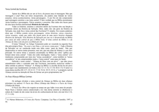 45
Tema Central das Escrituras
Apesar de a Bíblia não ser um só livro, ela possui uma só mensagem. Mas que
mensagem é esta? Para um leitor inexperiente, ela poderá estar falando de vários
assuntos, vários acontecimentos, várias personagens... E por fim ele não compreender
qual mensagem constitui o seu tema central. É bem verdade que na Bíblia encontramos
várias histórias e personagens. Vários assuntos e conceitos. Mas todos eles fazem parte
de uma única história denominada História da Salvação.
Todas as histórias, assuntos e conceitos dentro da Escritura têm sua função e
propósito dentro da História da Salvação. Bom, todos eles são parte da História da
Salvação, mas onde fica o tema central das Escrituras? É simples. Em resumo podemos
dizer que: A Bíblia contém vários personagens, várias histórias, vários conceitos,
vários assuntos; sendo que todos eles fazem parte de uma única história chamada
História da Salvação. Esta História da Salvação por sua vez é desenvolvida na Bíblia
por causa do tema central de que a Bíblia trata. O tema central da Bíblia é o da
Aliança de Deus com um povo escolhido por ele.
O tema "Aliança" no Antigo Testamento pode ser resumido na seguinte frase
dita pelo próprio Deus: “Eu serei o seu Deus, e vós sereis o meu povo”. Toda a História
da Salvação vai ser conduzida tendo esta idéia como ‗pano de fundo‘. Não que
desprezemos os outros temas presentes, mas sim, que este tema da Aliança é o seu foco
principal. Os outros temas e assuntos encontrados na Bíblia são como ―galhos que
brotam deste tema central‖. Todos eles estão interligados. Tanto o ―tema central‖ só é
totalmente compreendido por meio dos ―temas secundários‖, como também os ―temas
secundários‖ só são compreendidos tendo o ―tema central‖ como pano de fundo.
Definido o tema central - ―Aliança de Deus com seu povo‖ - que abre nosso
entendimento sobre o conteúdo total das Escrituras, precisamos esclarecer melhor a
idéia contida na palavra "Aliança". A Aliança na Bíblia é a escolha divina de um povo
para seguir seus mandamentos servindo-o (Gn 12:1-3; Ex 3:7-10; Dt 6:1-5). O amor é a
causa desta escolha (Dt 4:37; 10:14-15; 7:7-8; 9:4-6; 10:15; 23:5); e ―o propósito real da
Aliança consiste na intenção de Deus de formar um povo propriamente seu.‖83
As Duas Alianças Bíblicas Centrais
Os teólogos dividem o tema central da Aliança na Bíblia em duas alianças
principais (ou pactos): O Pacto das Obras (Aliança das Obras) e o Pacto da Graça
(Aliança da Graça).
O Pacto das Obras diz respeito ao tempo em que Adão viveu antes do pecado.
Neste Pacto o homem estava condicionado a ter vida eterna somente se obedecesse à
ordem do Criador de não comer da árvore do conhecimento do bem e do mal (Gn 2:16,
17; 3:1-24).
83
O. Palmer Robertson, O Cristo dos Pactos. Campinas, Luz Para o Caminho, 1997, p
44.
 