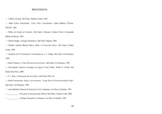 48
BIBLIOGRAFIA
— A Bíblia Anotada. São Paulo, Mundo Cristão, 1994.
— Adão Carlos Nascimento, Curso Para Catecúmenos. Santa Bárbara D‘Oeste,
SOCEP, 2001.
— Bíblia de Estudo de Genebra. São Paulo e Barueri, Cultura Cristã e Sociedade
Bíblica do Brasil, 1999.
— Charles Hodge, Teologia Sistemática. São Paulo, Hagnos, 2001.
— Cláudio Antônio Batista Marra, editor, O Catecismo Maior. São Paulo, Cultura
Cristã, 1999.
— Confissão de Fé Westminster Comentada por A. A. Hodge. São Paulo, Os Puritanos,
1999.
— Derek Thomas, A Visão Puritana das Escrituras. São Paulo, Os Puritanos, 1998.
— Enciclopédia Histórico-Teológica da Igreja Cristã. Editor, Walter A. Elwell. São
Paulo,Vida Nova, 2009.
— J. C. Ryle, A Inspiração das Escrituras. São Paulo, PES, s/d.
— Josafá Vasconcelos, Nada se acrescentará... O que dizer de Novas Revelações Hoje?
São Paulo, Os Puritanos, 1998.
— Louis Berkhof, Manual de Doutrina Cristã. Campinas, Luz Para o Caminho, 1985.
— ___________, Princípios de Interpretação Bíblica.São Paulo, Cultura Cristã, 2000.
— ___________, Teologia Sistemática. Campinas, Luz Para o Caminho, 1990.
 
