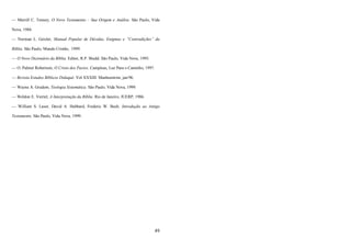 49
— Merrill C. Tenney, O Novo Testamento – Sua Origem e Análise. São Paulo, Vida
Nova, 1984.
— Norman L. Geisler, Manual Popular de Dúvidas, Enigmas e “Contradições” da
Bíblia. São Paulo, Mundo Cristão, 1999.
— O Novo Dicionário da Bíblia. Editor, R.P. Shedd. São Paulo, Vida Nova, 1995.
— O. Palmer Robertson, O Cristo dos Pactos. Campinas, Luz Para o Caminho, 1997.
— Revista Estudos Bíblicos Didaquê. Vol XXXIII. Manhumirim, jan/96.
— Wayne A. Grudem, Teologia Sistemática. São Paulo, Vida Nova, 1999.
— Weldon E. Viertel, A Interpretação da Bíblia. Rio de Janeiro, JUERP, 1986.
— William S. Lasor, David A. Hubbard, Frederic W. Bush, Introdução ao Antigo
Testamento. São Paulo, Vida Nova, 1999.
 