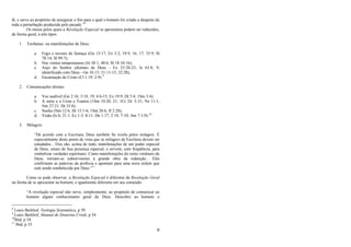 6
fé, e serve ao propósito de assegurar o fim para o qual o homem foi criado a despeito de
toda a perturbação produzida pelo pecado.‖8
Os meios pelos quais a Revelação Especial se apresentou podem ser reduzidos,
de forma geral, a três tipos:
1. Teofanias ou manifestações de Deus :
a. Fogo e nuvens de fumaça (Gn 15:17; Ex 3:2; 19:9, 16, 17; 33:9; Sl
78:14; Sl 99:7);
b. Nos ventos tempestuosos (Jó 38:1; 40:6; Sl 18:10-16);
c. Anjo do Senhor (distinto de Deus - Ex 23:20-23; Is 63:8, 9;
identificado com Deus - Gn 16:13; 31:11-13; 32:28);
d. Encarnação de Cristo (Cl 1:19; 2:9).9
2. Comunicações diretas:
a. Voz audível (Gn 2:16; 3:18, 19; 4:6-15; Ex 19:9; Dt 5:4; 1Sm 3:4);
b. A sorte e o Urim e Tumim (1Sm 10:20, 21; 1Cr 24: 5-31; Ne 11:1;
Nm 27:21; Dt 33:8);
c. Sonho (Nm 12:6; Dt 13:1-6; 1Sm 28:6; Jl 2:28);
d. Visão (Is 6; 21:1; Ez 1-3; 8-11; Dn 1:17; 2:19; 7-10; Am 7:1-9).10
3. Milagres:
―De acordo com a Escritura, Deus também Se revela pelos milagres. É
especialmente deste ponto de vista que os milagres da Escritura devem ser
estudados... Eles são, acima de tudo, manifestações de um poder especial
de Deus, sinais de Sua presença especial, e servem, com freqüência, para
simbolizar verdades espirituais. Como manifestações do reino vindouro de
Deus, tornam-se subservientes à grande obra da redenção... Eles
confirmam as palavras da profecia e apontam para uma nova ordem que
está sendo estabelecida por Deus.‖11
Como se pode observar, a Revelação Especial é diferente da Revelação Geral
na forma de se apresentar ao homem, e igualmente diferente em seu conteúdo:
―A revelação especial não serve, simplesmente, ao propósito de comunicar ao
homem algum conhecimento geral de Deus. Descobre ao homem o
8
Louis Berkhof, Teologia Sistemática, p 39.
9
Louis Berkhof, Manual de Doutrina Cristã, p 34.
10
Ibid, p 34.
11
Ibid, p 35.
 