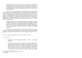 7
conhecimento específico do plano divino para a salvação dos pecadores; da
reconciliação de Deus e dos pecadores por meio de Jesus Cristo; do caminho
da salvação aberto por Sua obra redentora, da influência transformadora e
santificadora do Espírito Santo, e das exigências divinas para os que participam
da vida do Espírito.‖12
Como está claro, a Revelação Especial é indispensável ao ser humano a fim de
que este possa sair de seu estado de pecado e entrar em comunhão com o Criador. Ou
seja, a Revelação Especial tem importância imensurável por se tratar de verdades que
mudarão a situação eterna do homem. É por esta causa que Deus fez com que se
registrasse esta revelação a fim de que fosse preservada pelos séculos durante a história
humana, sem os perigos de ser perdida com o passar do tempo, ou ser ―adulterada por
idéias humanas‖. Podemos então falar da relação entre a Escritura e a Revelação
Especial da seguinte forma:
―Em geral pode-se dizer que a revelação especial de Deus assumiu uma forma
permanente na Escritura, e foi assim preservada para a posteridade. Deus quis
que Sua revelação fosse o Seu falar perene para todas as gerações sucessivas
dos homens; e tinha, pois, de guardá-la contra a perda, corrupção e falsificação.
E Ele o fez provendo-lhe um registro infalível e vigiando-o com cuidado
providencial.‖13
Evidentemente nem tudo que fez parte da Revelação Especial está escrito nas
Escrituras (Jo 20:30-31), porém, tudo que foi escrito é suficiente para as necessidades
humanas, e suficiente para o homem cumprir os seus deveres para com Deus (2Tm 3:16,
17).
Base Bíblica: 2Rs 17:13; Sl 103:7; Jo 1:18; Hb 1:1, 2; 1Co 2:9, 10; 1:21
Base Confessional:
 Confissão de Fé de Westminster (Capítulo I , Seção I – Da Escritura
Sagrada):
―Ainda que a luz da natureza e as obras da criação e da providência de tal
modo manifestem a bondade, a sabedoria e o poder de Deus, que os
homens ficam inescusáveis, contudo não são suficientes para dar aquele
conhecimento de Deus e da sua vontade necessário para a salvação; por
isso foi o Senhor servido, em diversos tempos e diferentes modos, revelar-
se e declarar à sua Igreja aquela sua vontade; e depois, para melhor
12
Louis Berkhof, Manual de Doutrina Cristã, p 36.
13
Ibid, p 38.
 