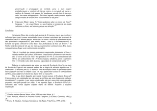 8
preservação e propagação da verdade, para o mais seguro
estabelecimento e conforto da Igreja contra a corrupção da carne e
malícia de Satanás e do mundo, foi igualmente servido fazê-la escrever
toda. Isto torna indispensável a Escritura Sagrada, tendo cessado aqueles
antigos modos de revelar Deus a sua vontade ao seu povo.‖
 Catecismo Maior: (perg. 2) ―Como podemos saber se existe um Deus?‖
Resposta: ―... só a sua Palavra e o seu Espírito o revelam de um modo
suficiente e eficaz, aos homens, para a sua salvação.‖14
Conclusão
Certamente Deus não revelou tudo acerca de Si mesmo, mas o que revelou é
suficiente para suprir nossas necessidades como criaturas espirituais que precisam de
comunhão com Ele. Mesmo porque, ainda que Ele viesse a revelar-Se plenamente a nós,
não poderíamos compreendê-lo, pois somos finitos. ―Deus é O Incompreensível. O
homem não pode conhecê-lO como Ele é nas profundezas de Seu ser divino‖.15
O
Senhor está tão acima de nós que por mais que quiséssemos conhecer mais dEle, nunca
conseguiríamos chegar a um conhecimento completo:
―Não só é verdade que jamais poderemos compreender plenamente a Deus; é
verdade também que jamais poderemos compreender plenamente nem mesmo
uma só coisa acerca de Deus. Sua grandeza (Sl 145:3), seu entendimento (Sl
147:5), seu conhecimento (Sl 139:6) sua riqueza, sabedoria, juízos e caminhos
(Rm 11:33) estão todos além da nossa capacidade de compreensão plena.‖16
Todavia, o conhecimento que temos por meio da Revelação Geral e por meio
de Revelação Especial não somente podem dar a alegria de salvação àqueles que O
conhecem e O aceitam pela fé. O acesso a estas Revelações torna os pecadores ainda
mais culpados caso não se rendam a elas. Ou seja, quanto mais acesso ao conhecimento
de Deus, mais culpável o homem fica diante dEle ao recusá-lO.
Mas o que dizer daqueles que nunca tiveram acesso à Revelação Especial?
Como poderão ser condenados por não seguir a um Deus que nem chegaram a conhecer
devidamente? A questão é que somos condenados não por causa dos nossos pecados
presentes, mas pelo pecado em Adão. E em segundo lugar, a Revelação Geral já é
suficiente para tornar alguém culpado diante do Senhor. Vejamos a seguinte
explanação:
14
Cláudio Antônio Batista Marra, editor, O Catecismo Maior, p 1.
15
Louis Berkhof, Manual de Doutrina Cristã. Campinas, Luz Para o Caminho, 1985, p
26.
16
Wayne A. Grudem, Teologia Sistemática. São Paulo, Vida Nova, 1999, p 102.
 
