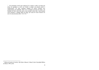 9
―... Ele ativamente revela esses aspectos de si mesmo a todos, de modo que
deixar de agradecer e servir ao Criador é sempre um pecado contra o
conhecimento. No final, nenhuma negação de termos recebido esse
conhecimento será admitida. Paulo usa a revelação universal do poder e da
bondade de Deus como base para a sua acusação contra toda a raça humana
como pecadora e culpada diante de Deus, por causa do nosso fracasso em
servi-lo como devemos (Rm 1:18-3:19).‖17
17
Bíblia de Estudo de Genebra. São Paulo e Barueri, Cultura Cristã e Sociedade Bíblica
do Brasil, 1999, p 626.
 