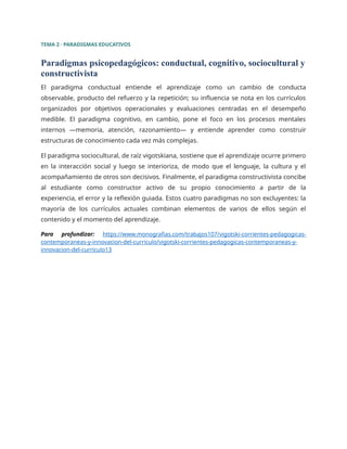 TEMA 2 · PARADIGMAS EDUCATIVOS
Paradigmas psicopedagógicos: conductual, cognitivo, sociocultural y
constructivista
El paradigma conductual entiende el aprendizaje como un cambio de conducta
observable, producto del refuerzo y la repetición; su influencia se nota en los currículos
organizados por objetivos operacionales y evaluaciones centradas en el desempeño
medible. El paradigma cognitivo, en cambio, pone el foco en los procesos mentales
internos —memoria, atención, razonamiento— y entiende aprender como construir
estructuras de conocimiento cada vez más complejas.
El paradigma sociocultural, de raíz vigotskiana, sostiene que el aprendizaje ocurre primero
en la interacción social y luego se interioriza, de modo que el lenguaje, la cultura y el
acompañamiento de otros son decisivos. Finalmente, el paradigma constructivista concibe
al estudiante como constructor activo de su propio conocimiento a partir de la
experiencia, el error y la reflexión guiada. Estos cuatro paradigmas no son excluyentes: la
mayoría de los currículos actuales combinan elementos de varios de ellos según el
contenido y el momento del aprendizaje.
Para profundizar: https://www.monografias.com/trabajos107/vigotski-corrientes-pedagogicas-
contemporaneas-y-innovacion-del-curriculo/vigotski-corrientes-pedagogicas-contemporaneas-y-
innovacion-del-curriculo13
 
