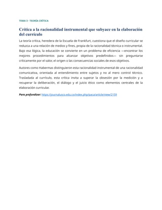 TEMA 3 · TEORÍA CRÍTICA
Crítica a la racionalidad instrumental que subyace en la elaboración
del currículo
La teoría crítica, heredera de la Escuela de Frankfurt, cuestiona que el diseño curricular se
reduzca a una relación de medios y fines, propia de la racionalidad técnica o instrumental.
Bajo esa lógica, la educación se convierte en un problema de eficiencia —encontrar los
mejores procedimientos para alcanzar objetivos predefinidos— sin preguntarse
críticamente por el valor, el origen o las consecuencias sociales de esos objetivos.
Autores como Habermas distinguieron esta racionalidad instrumental de una racionalidad
comunicativa, orientada al entendimiento entre sujetos y no al mero control técnico.
Trasladada al currículo, esta crítica invita a superar la obsesión por la medición y a
recuperar la deliberación, el diálogo y el juicio ético como elementos centrales de la
elaboración curricular.
Para profundizar: https://journalusco.edu.co/index.php/paca/article/view/2159
 