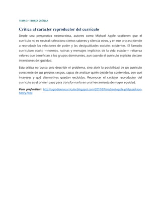 TEMA 3 · TEORÍA CRÍTICA
Crítica al carácter reproductor del currículo
Desde una perspectiva neomarxista, autores como Michael Apple sostienen que el
currículo no es neutral: selecciona ciertos saberes y silencia otros, y en ese proceso tiende
a reproducir las relaciones de poder y las desigualdades sociales existentes. El llamado
currículum oculto —normas, rutinas y mensajes implícitos de la vida escolar— refuerza
valores que benefician a los grupos dominantes, aun cuando el currículo explícito declare
intenciones de igualdad.
Esta crítica no busca solo describir el problema, sino abrir la posibilidad de un currículo
consciente de sus propios sesgos, capaz de analizar quién decide los contenidos, con qué
intereses y qué alternativas quedan excluidas. Reconocer el carácter reproductor del
currículo es el primer paso para transformarlo en una herramienta de mayor equidad.
Para profundizar: http://ugmdisenocurricular.blogspot.com/2010/07/michael-apple-philip-jackson-
henry.html
 