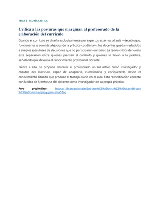 TEMA 3 · TEORÍA CRÍTICA
Crítica a las posturas que marginan al profesorado de la
elaboración del currículo
Cuando el currículo se diseña exclusivamente por expertos externos al aula —tecnólogos,
funcionarios o comités alejados de la práctica cotidiana—, los docentes quedan reducidos
a simples ejecutores de decisiones que no participaron en tomar. La teoría crítica denuncia
esta separación entre quienes piensan el currículo y quienes lo llevan a la práctica,
señalando que devalúa el conocimiento profesional docente.
Frente a ello, se propone devolver al profesorado un rol activo como investigador y
coautor del currículo, capaz de adaptarlo, cuestionarlo y enriquecerlo desde el
conocimiento situado que produce el trabajo diario en el aula. Esta reivindicación conecta
con la idea de Stenhouse del docente como investigador de su propia práctica.
Para profundizar: https://1library.co/article/dos-teor%C3%ADas-cr%C3%ADticas-del-curr
%C3%ADculum-apple-y-girou.zlnx57oq
 