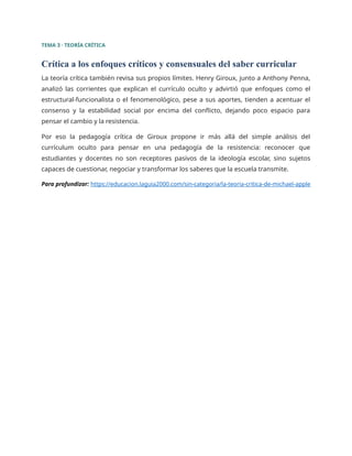 TEMA 3 · TEORÍA CRÍTICA
Crítica a los enfoques críticos y consensuales del saber curricular
La teoría crítica también revisa sus propios límites. Henry Giroux, junto a Anthony Penna,
analizó las corrientes que explican el currículo oculto y advirtió que enfoques como el
estructural-funcionalista o el fenomenológico, pese a sus aportes, tienden a acentuar el
consenso y la estabilidad social por encima del conflicto, dejando poco espacio para
pensar el cambio y la resistencia.
Por eso la pedagogía crítica de Giroux propone ir más allá del simple análisis del
currículum oculto para pensar en una pedagogía de la resistencia: reconocer que
estudiantes y docentes no son receptores pasivos de la ideología escolar, sino sujetos
capaces de cuestionar, negociar y transformar los saberes que la escuela transmite.
Para profundizar: https://educacion.laguia2000.com/sin-categoria/la-teoria-critica-de-michael-apple
 