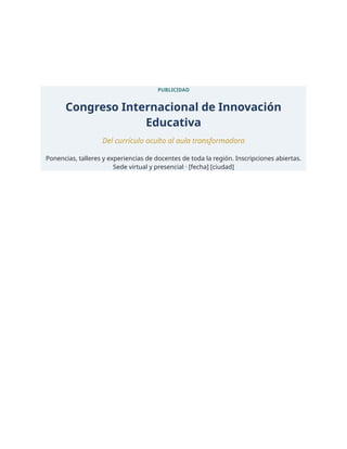 PUBLICIDAD
Congreso Internacional de Innovación
Educativa
Del currículo oculto al aula transformadora
Ponencias, talleres y experiencias de docentes de toda la región. Inscripciones abiertas.
Sede virtual y presencial · [fecha] [ciudad]
 