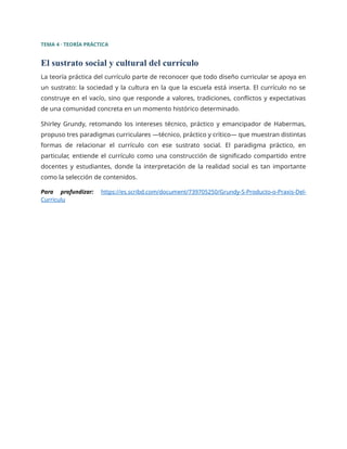 TEMA 4 · TEORÍA PRÁCTICA
El sustrato social y cultural del currículo
La teoría práctica del currículo parte de reconocer que todo diseño curricular se apoya en
un sustrato: la sociedad y la cultura en la que la escuela está inserta. El currículo no se
construye en el vacío, sino que responde a valores, tradiciones, conflictos y expectativas
de una comunidad concreta en un momento histórico determinado.
Shirley Grundy, retomando los intereses técnico, práctico y emancipador de Habermas,
propuso tres paradigmas curriculares —técnico, práctico y crítico— que muestran distintas
formas de relacionar el currículo con ese sustrato social. El paradigma práctico, en
particular, entiende el currículo como una construcción de significado compartido entre
docentes y estudiantes, donde la interpretación de la realidad social es tan importante
como la selección de contenidos.
Para profundizar: https://es.scribd.com/document/739705250/Grundy-S-Producto-o-Praxis-Del-
Curriculu
 