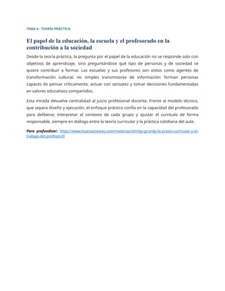 TEMA 4 · TEORÍA PRÁCTICA
El papel de la educación, la escuela y el profesorado en la
contribución a la sociedad
Desde la teoría práctica, la pregunta por el papel de la educación no se responde solo con
objetivos de aprendizaje, sino preguntándose qué tipo de personas y de sociedad se
quiere contribuir a formar. Las escuelas y sus profesores son vistos como agentes de
transformación cultural, no simples transmisores de información: forman personas
capaces de pensar críticamente, actuar con sensatez y tomar decisiones fundamentadas
en valores educativos compartidos.
Esta mirada devuelve centralidad al juicio profesional docente. Frente al modelo técnico,
que separa diseño y ejecución, el enfoque práctico confía en la capacidad del profesorado
para deliberar, interpretar el contexto de cada grupo y ajustar el currículo de forma
responsable, siempre en diálogo entre la teoría curricular y la práctica cotidiana del aula.
Para profundizar: https://www.buenastareas.com/materias/shirley-grundy-la-praxis-curricular-y-el-
trabajo-del-profesor/0
 