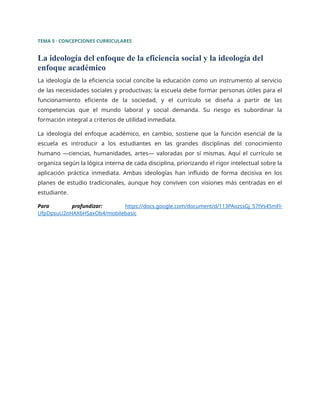 TEMA 5 · CONCEPCIONES CURRICULARES
La ideología del enfoque de la eficiencia social y la ideología del
enfoque académico
La ideología de la eficiencia social concibe la educación como un instrumento al servicio
de las necesidades sociales y productivas: la escuela debe formar personas útiles para el
funcionamiento eficiente de la sociedad, y el currículo se diseña a partir de las
competencias que el mundo laboral y social demanda. Su riesgo es subordinar la
formación integral a criterios de utilidad inmediata.
La ideología del enfoque académico, en cambio, sostiene que la función esencial de la
escuela es introducir a los estudiantes en las grandes disciplinas del conocimiento
humano —ciencias, humanidades, artes— valoradas por sí mismas. Aquí el currículo se
organiza según la lógica interna de cada disciplina, priorizando el rigor intelectual sobre la
aplicación práctica inmediata. Ambas ideologías han influido de forma decisiva en los
planes de estudio tradicionales, aunque hoy conviven con visiones más centradas en el
estudiante.
Para profundizar: https://docs.google.com/document/d/113PAozssGj_57tVs45mFl-
UfpDpsuU2oHAX6HSaxOb4/mobilebasic
 