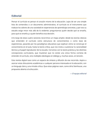 Editorial
Pensar el currículo es pensar el corazón mismo de la educación. Lejos de ser una simple
lista de contenidos o un documento administrativo, el currículo es el instrumento que
traduce los valores de una sociedad en experiencias de aprendizaje concretas, y por eso su
estudio exige mirar más allá de lo evidente: preguntarnos quién decide qué se enseña,
para qué se enseña y a quién beneficia esa decisión.
A lo largo de estas cuatro sesiones recorrimos un mapa amplio: desde las teorías clásicas
que entienden el currículo como estructura de conocimientos o como base de
experiencias, pasando por los paradigmas educativos que explican cómo se construye el
conocimiento en el aula, hasta la teoría crítica, que nos invita a cuestionar la racionalidad
técnica y el papel reproductor de la escuela. Cerramos con la teoría práctica y las distintas
concepciones curriculares, que muestran que no existe una única forma correcta de
entender el currículo, sino múltiples ideologías en diálogo y, muchas veces, en tensión.
Esta revista digital nace como un espacio de síntesis y difusión de ese recorrido. Aspira a
acercar estas discusiones académicas a cualquier persona interesada en la educación, con
un lenguaje claro y una mirada crítica. Que estas páginas sean, como diría Stenhouse, una
propuesta abierta a la discusión.
— El equipo editorial
 