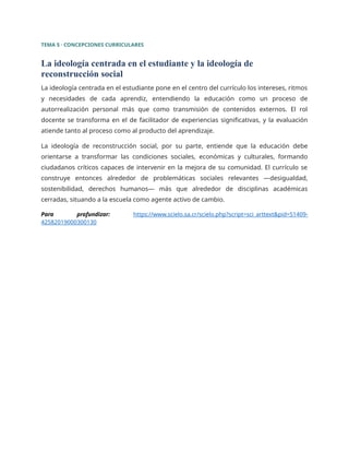 TEMA 5 · CONCEPCIONES CURRICULARES
La ideología centrada en el estudiante y la ideología de
reconstrucción social
La ideología centrada en el estudiante pone en el centro del currículo los intereses, ritmos
y necesidades de cada aprendiz, entendiendo la educación como un proceso de
autorrealización personal más que como transmisión de contenidos externos. El rol
docente se transforma en el de facilitador de experiencias significativas, y la evaluación
atiende tanto al proceso como al producto del aprendizaje.
La ideología de reconstrucción social, por su parte, entiende que la educación debe
orientarse a transformar las condiciones sociales, económicas y culturales, formando
ciudadanos críticos capaces de intervenir en la mejora de su comunidad. El currículo se
construye entonces alrededor de problemáticas sociales relevantes —desigualdad,
sostenibilidad, derechos humanos— más que alrededor de disciplinas académicas
cerradas, situando a la escuela como agente activo de cambio.
Para profundizar: https://www.scielo.sa.cr/scielo.php?script=sci_arttext&pid=S1409-
42582019000300130
 