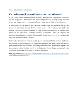TEMA 5 · CONCEPCIONES CURRICULARES
Currículum manifiesto, currículum oculto y currículum nulo
El currículum manifiesto es aquel que se declara abiertamente: los objetivos, planes de
estudio, programas y materiales que la institución presenta de forma pública y oficial. Es
lo que aparece por escrito y puede consultarse, evaluarse y modificarse formalmente.
El currículum oculto, en cambio, agrupa aquellos aprendizajes no declarados que ocurren
de manera sistemática a través de las normas, rutinas y relaciones de poder de la vida
escolar: cómo se distribuye la palabra en clase, qué comportamientos se premian, qué
jerarquías se naturalizan. Elizabeth Vallance lo describió como el conjunto de
consecuencias educativamente significativas de la escolarización que no forman parte de
ninguna racionalidad pública explícita.
Finalmente, el currículum nulo es aquello que la escuela decide no enseñar: los temas,
perspectivas o saberes ausentes de los planes de estudio. Esa ausencia también educa,
porque comunica qué se considera relevante y qué queda fuera del horizonte legítimo del
conocimiento escolar. Analizar estos tres niveles juntos —lo manifiesto, lo oculto y lo nulo
— permite comprender el currículo en toda su complejidad.
Para profundizar: https://afm.blogia.com/2004/090108-curriculum-oculto-los-mensajes-no-visibles-
del-conocimiento-educativo.php
 