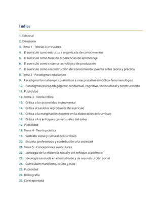 Índice
1. Editorial
2. Directorio
3. Tema 1 · Teorías curriculares
4. El currículo como estructura organizada de conocimientos
5. El currículo como base de experiencias de aprendizaje
6. El currículo como sistema tecnológico de producción
7. El currículo como reconstrucción del conocimiento: puente entre teoría y práctica
8. Tema 2 · Paradigmas educativos
9. Paradigma formal-empírico-analítico e interpretativo-simbólico-fenomenológico
10. Paradigmas psicopedagógicos: conductual, cognitivo, sociocultural y constructivista
11. Publicidad
12. Tema 3 · Teoría crítica
13. Crítica a la racionalidad instrumental
14. Crítica al carácter reproductor del currículo
15. Crítica a la marginación docente en la elaboración del currículo
16. Crítica a los enfoques consensuales del saber
17. Publicidad
18. Tema 4 · Teoría práctica
19. Sustrato social y cultural del currículo
20. Escuela, profesorado y contribución a la sociedad
21. Tema 5 · Concepciones curriculares
22. Ideología de la eficiencia social y del enfoque académico
23. Ideología centrada en el estudiante y de reconstrucción social
24. Currículum manifiesto, oculto y nulo
25. Publicidad
26. Bibliografía
27. Contraportada
 