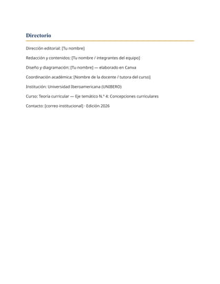 Directorio
Dirección editorial: [Tu nombre]
Redacción y contenidos: [Tu nombre / integrantes del equipo]
Diseño y diagramación: [Tu nombre] — elaborado en Canva
Coordinación académica: [Nombre de la docente / tutora del curso]
Institución: Universidad Iberoamericana (UNIBERO)
Curso: Teoría curricular — Eje temático N.º 4: Concepciones curriculares
Contacto: [correo institucional] · Edición 2026
 