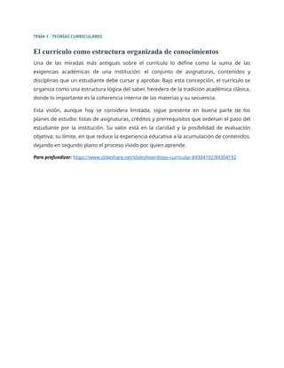 TEMA 1 · TEORÍAS CURRICULARES
El currículo como estructura organizada de conocimientos
Una de las miradas más antiguas sobre el currículo lo define como la suma de las
exigencias académicas de una institución: el conjunto de asignaturas, contenidos y
disciplinas que un estudiante debe cursar y aprobar. Bajo esta concepción, el currículo se
organiza como una estructura lógica del saber, heredera de la tradición académica clásica,
donde lo importante es la coherencia interna de las materias y su secuencia.
Esta visión, aunque hoy se considera limitada, sigue presente en buena parte de los
planes de estudio: listas de asignaturas, créditos y prerrequisitos que ordenan el paso del
estudiante por la institución. Su valor está en la claridad y la posibilidad de evaluación
objetiva; su límite, en que reduce la experiencia educativa a la acumulación de contenidos,
dejando en segundo plano el proceso vivido por quien aprende.
Para profundizar: https://www.slideshare.net/slideshow/diseo-curricular-84304192/84304192
 