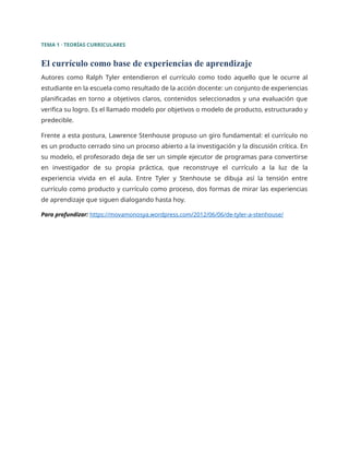 TEMA 1 · TEORÍAS CURRICULARES
El currículo como base de experiencias de aprendizaje
Autores como Ralph Tyler entendieron el currículo como todo aquello que le ocurre al
estudiante en la escuela como resultado de la acción docente: un conjunto de experiencias
planificadas en torno a objetivos claros, contenidos seleccionados y una evaluación que
verifica su logro. Es el llamado modelo por objetivos o modelo de producto, estructurado y
predecible.
Frente a esta postura, Lawrence Stenhouse propuso un giro fundamental: el currículo no
es un producto cerrado sino un proceso abierto a la investigación y la discusión crítica. En
su modelo, el profesorado deja de ser un simple ejecutor de programas para convertirse
en investigador de su propia práctica, que reconstruye el currículo a la luz de la
experiencia vivida en el aula. Entre Tyler y Stenhouse se dibuja así la tensión entre
currículo como producto y currículo como proceso, dos formas de mirar las experiencias
de aprendizaje que siguen dialogando hasta hoy.
Para profundizar: https://movamonosya.wordpress.com/2012/06/06/de-tyler-a-stenhouse/
 