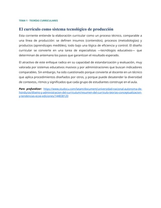 TEMA 1 · TEORÍAS CURRICULARES
El currículo como sistema tecnológico de producción
Esta corriente entiende la elaboración curricular como un proceso técnico, comparable a
una línea de producción: se definen insumos (contenidos), procesos (metodologías) y
productos (aprendizajes medibles), todo bajo una lógica de eficiencia y control. El diseño
curricular se convierte en una tarea de especialistas —tecnólogos educativos— que
determinan de antemano los pasos que garantizan el resultado esperado.
El atractivo de este enfoque radica en su capacidad de estandarización y evaluación, muy
valorada por sistemas educativos masivos y por administraciones que buscan indicadores
comparables. Sin embargo, ha sido cuestionado porque convierte al docente en un técnico
que aplica procedimientos diseñados por otros, y porque puede desatender la diversidad
de contextos, ritmos y significados que cada grupo de estudiantes construye en el aula.
Para profundizar: https://www.studocu.com/latam/document/universidad-nacional-autonoma-de-
honduras/diseno-y-administracion-del-curriculum/resumen-del-curriculo-teorias-conceptualizacion-
y-tendencias-ecoe-ediciones/144838120
 