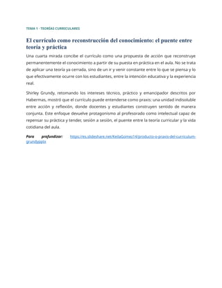 TEMA 1 · TEORÍAS CURRICULARES
El currículo como reconstrucción del conocimiento: el puente entre
teoría y práctica
Una cuarta mirada concibe el currículo como una propuesta de acción que reconstruye
permanentemente el conocimiento a partir de su puesta en práctica en el aula. No se trata
de aplicar una teoría ya cerrada, sino de un ir y venir constante entre lo que se piensa y lo
que efectivamente ocurre con los estudiantes, entre la intención educativa y la experiencia
real.
Shirley Grundy, retomando los intereses técnico, práctico y emancipador descritos por
Habermas, mostró que el currículo puede entenderse como praxis: una unidad indisoluble
entre acción y reflexión, donde docentes y estudiantes construyen sentido de manera
conjunta. Este enfoque devuelve protagonismo al profesorado como intelectual capaz de
repensar su práctica y tender, sesión a sesión, el puente entre la teoría curricular y la vida
cotidiana del aula.
Para profundizar: https://es.slideshare.net/KeilaGomez14/producto-o-praxis-del-curriculum-
grundypptx
 
