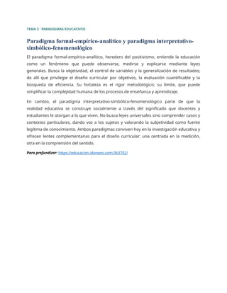TEMA 2 · PARADIGMAS EDUCATIVOS
Paradigma formal-empírico-analítico y paradigma interpretativo-
simbólico-fenomenológico
El paradigma formal-empírico-analítico, heredero del positivismo, entiende la educación
como un fenómeno que puede observarse, medirse y explicarse mediante leyes
generales. Busca la objetividad, el control de variables y la generalización de resultados;
de allí que privilegie el diseño curricular por objetivos, la evaluación cuantificable y la
búsqueda de eficiencia. Su fortaleza es el rigor metodológico; su límite, que puede
simplificar la complejidad humana de los procesos de enseñanza y aprendizaje.
En cambio, el paradigma interpretativo-simbólico-fenomenológico parte de que la
realidad educativa se construye socialmente a través del significado que docentes y
estudiantes le otorgan a lo que viven. No busca leyes universales sino comprender casos y
contextos particulares, dando voz a los sujetos y valorando la subjetividad como fuente
legítima de conocimiento. Ambos paradigmas conviven hoy en la investigación educativa y
ofrecen lentes complementarias para el diseño curricular: una centrada en la medición,
otra en la comprensión del sentido.
Para profundizar: https://educacion.idoneos.com/363702/
 