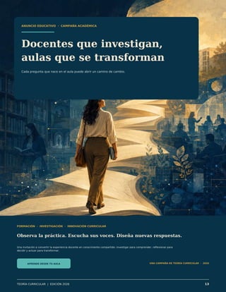 ANUNCIO EDUCATIVO · CAMPAÑA ACADÉMICA
Docentes que investigan,
aulas que se transforman
Cada pregunta que nace en el aula puede abrir un camino de cambio.
FORMACIÓN · INVESTIGACIÓN · INNOVACIÓN CURRICULAR
Observa la práctica. Escucha sus voces. Diseña nuevas respuestas.
Una invitación a convertir la experiencia docente en conocimiento compartido: investigar para comprender, reflexionar para
decidir y actuar para transformar.
APRENDE DESDE TU AULA UNA CAMPAÑA DE TEORÍA CURRICULAR · 2026
TEORÍA CURRICULAR | EDICIÓN 2026 13
 