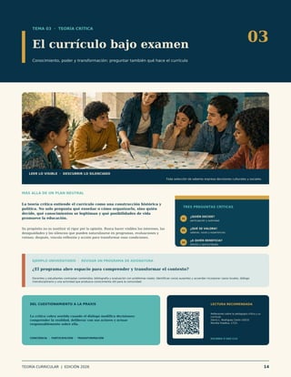TEMA 03 · TEORÍA CRÍTICA
El currículo bajo examen
Conocimiento, poder y transformación: preguntar también qué hace el currículo
03
LEER LO VISIBLE · DESCUBRIR LO SILENCIADO
Toda selección de saberes expresa decisiones culturales y sociales.
MÁS ALLÁ DE UN PLAN NEUTRAL
La teoría crítica entiende el currículo como una construcción histórica y
política. No solo pregunta qué enseñar o cómo organizarlo, sino quién
decide, qué conocimientos se legitiman y qué posibilidades de vida
promueve la educación.
Su propósito no es sustituir el rigor por la opinión. Busca hacer visibles los intereses, las
desigualdades y los silencios que pueden naturalizarse en programas, evaluaciones y
rutinas; después, vincula reflexión y acción para transformar esas condiciones.
TRES PREGUNTAS CRÍTICAS
01
¿QUIÉN DECIDE?
participación y autoridad
02
¿QUÉ SE VALORA?
saberes, voces y experiencias
03
¿A QUIÉN BENEFICIA?
efectos y oportunidades
EJEMPLO UNIVERSITARIO · REVISAR UN PROGRAMA DE ASIGNATURA
¿El programa abre espacio para comprender y transformar el contexto?
Docentes y estudiantes contrastan contenidos, bibliografía y evaluación con problemas reales. Identifican voces ausentes y acuerdan incorporar casos locales, diálogo
interdisciplinario y una actividad que produzca conocimiento útil para la comunidad.
DEL CUESTIONAMIENTO A LA PRAXIS
La crítica cobra sentido cuando el diálogo modifica decisiones:
comprender la realidad, deliberar con sus actores y actuar
responsablemente sobre ella.
CONCIENCIA · PARTICIPACIÓN · TRANSFORMACIÓN
LECTURA RECOMENDADA
Reflexiones sobre la pedagogía crítica y su
currículo
Yenny L. Rodríguez Cerón (2023)
Revista Ímpetus, 17(2).
ESCANEA O HAZ CLIC
TEORÍA CURRICULAR | EDICIÓN 2026 14
 