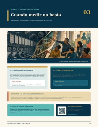 TEMA 03 · DOS CRÍTICAS CENTRALES
Cuando medir no basta
Racionalidad instrumental y carácter reproductor del currículo
03
DE LA ESTANDARIZACIÓN A LA DELIBERACIÓN
Los datos informan; no deben reemplazar el juicio educativo.
01 · RACIONALIDAD INSTRUMENTAL
Aparece cuando fines definidos de antemano convierten la enseñanza
en la aplicación de técnicas, controles e indicadores. La eficiencia se
vuelve el criterio dominante y el docente queda reducido a ejecutar
decisiones ajenas.
SEÑAL DE ALERTA
Cumplir formatos y resultados importa más que comprender por qué,
para qué y con quién se educa.
02 · CARÁCTER REPRODUCTOR
El currículo puede presentar como naturales ciertos conocimientos, lenguajes y
jerarquías. Al premiar unas experiencias y silenciar otras, contribuye a reproducir
desigualdades de clase, género, cultura o territorio.
SEÑAL DE ALERTA
Las mismas voces aparecen siempre como autoridad y otras solo como
objeto de estudio.
GIRO CRÍTICO · UN CURSO UNIVERSITARIO DE CIENCIAS
Además del examen estandarizado, el curso analiza quién define los problemas relevantes, incorpora casos ambientales del territorio y permite que los estudiantes
argumenten decisiones. La medición continúa, pero se integra con interpretación, participación y responsabilidad social.
LA CRÍTICA NO RECHAZA TODA TÉCNICA
Cuestiona que la técnica decida por sí sola los fines. Evaluar críticamente
exige combinar evidencia con juicio, diálogo y atención a las consecuencias
humanas.
LECTURA RECOMENDADA
Prácticas de gestión curricular: develando la
racionalidad técnico-instrumental
Juan C. Beltrán-Véliz (2016).
ESCANEA O HAZ CLIC
TEORÍA CURRICULAR | EDICIÓN 2026 15
 