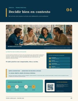 TEMA 04 · TEORÍA PRÁCTICA
Decidir bien en contexto
Del currículo como receta al currículo como deliberación y juicio profesional
04
DELIBERAR ANTES DE ACTUAR
La mejor decisión surge del diálogo entre personas, saberes y realidad.
LA PRÁCTICA NO ES SIMPLE APLICACIÓN
La teoría práctica entiende el currículo como una propuesta que cobra sentido en situaciones
concretas. No existe una técnica capaz de anticipar toda la diversidad del aula: el docente
interpreta, contrasta opciones y decide responsablemente qué acción favorece una
experiencia educativa valiosa.
El saber práctico une comprensión, ética y acción.
CUATRO SUSTRATOS EN DIÁLOGO
01
ESTUDIANTE
necesidades y experiencias
02
DOCENTE
juicio y saber profesional
03
CONOCIMIENTO
estructura y sentido del saber
04
CONTEXTO
sociedad, cultura e institución
EJEMPLO UNIVERSITARIO · LABORATORIO CON RECURSOS LIMITADOS
Un mismo objetivo admite decisiones distintas
Ante pocos instrumentos, el profesor no elimina la indagación: organiza estaciones, incorpora datos reales y acuerda roles de trabajo. La decisión conserva el propósito formativo
y responde a las condiciones concretas del grupo.
LA RUTA DEL JUICIO PRÁCTICO
01
COMPRENDER
02
CONTRASTAR
03
DECIDIR
04
REVISAR
LECTURA RECOMENDADA
Joseph Jackson Schwab: lo práctico y la
deliberación del currículo
W. Reyes Cabrera, S. Quiñonez Pech y L.
Reynosa Gómez (2025).
ESCANEA O HAZ CLIC
TEORÍA CURRICULAR | EDICIÓN 2026 17
 