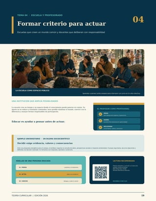 TEMA 04 · ESCUELA Y PROFESORADO
Formar criterio para actuar
Escuelas que crean un mundo común y docentes que deliberan con responsabilidad
04
LA ESCUELA COMO ESPACIO PÚBLICO
Aprender a pensar juntos prepara para intervenir con juicio en la vida colectiva.
UNA INSTITUCIÓN QUE AMPLÍA POSIBILIDADES
La escuela crea un tiempo y un espacio donde el conocimiento puede ponerse en común. Su
aporte no se reduce a transmitir contenidos: hace posible examinar el mundo, convivir con la
diferencia y ensayar formas responsables de participación.
Educar es ayudar a pensar antes de actuar.
EL PROFESOR COMO PROFESIONAL
01
MEDIA
abre diálogo entre saberes y experiencias
02
DISEÑA
convierte fines educativos en oportunidades
03
REFLEXIONA
revisa efectos, valores y decisiones
EJEMPLO UNIVERSITARIO · UN DILEMA SOCIOCIENTÍFICO
Decidir exige evidencia, valores y consecuencias
Ante una propuesta energética para el campus, el profesor organiza la consulta de datos, perspectivas sociales e impactos ambientales. El grupo argumenta, escucha objeciones y
defiende una decisión razonada: no memoriza una respuesta, aprende a construirla.
HUELLAS DE UNA PERSONA EDUCADA
01 PIENSA cuestiona y fundamenta
02 ACTÚA elige con prudencia
03 CONVIVE dialoga y cuida lo común
LECTURA RECOMENDADA
Práctica docente y currículo: un marco de
análisis construccionista
Abel Pérez-Ruiz (2018)
Revista Electrónica Educare.
ESCANEA O HAZ CLIC
TEORÍA CURRICULAR | EDICIÓN 2026 19
 