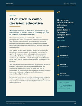APERTURA PENSAR EL CURRÍCULO
EDITORIAL
El currículo como
decisión educativa
Hablar de currículo es hablar de las decisiones que
orientan qué se enseña, cómo se aprende y qué tipo
de sociedad se aspira a construir.
Durante mucho tiempo, el currículo fue entendido
principalmente como una selección ordenada de contenidos.
Hoy sabemos que su alcance es mucho mayor: organiza
experiencias, expresa valores, distribuye oportunidades y
define las relaciones entre conocimiento, docencia, cultura y
realidad social.
Esta revista recorre las principales teorías curriculares, los
paradigmas que sustentan la investigación educativa y los
aportes de las perspectivas crítica y práctica. Asimismo,
examina las ideologías de la eficiencia social, el enfoque
académico, la centralidad del estudiante y la reconstrucción
social, junto con las dimensiones manifiesta, oculta y nula del
currículo.
Más que presentar conceptos aislados, proponemos reconocer
que toda elección curricular incluye una visión del ser
humano, del aprendizaje y de la sociedad. Por ello, el
profesorado no puede limitarse a ejecutar programas: necesita
interpretar, deliberar y adaptar sus decisiones con
responsabilidad profesional.
Invitamos al lector a recorrer estas páginas con una pregunta
de fondo: ¿qué educación necesitamos para formar personas
capaces de comprender su realidad y transformarla de manera
crítica y sensata?
“
El currículo
nunca es neutral:
selecciona
saberes,
prioridades y
formas de
comprender el
mundo.
IDEA CENTRAL
CONOCIMIENTO
qué seleccionamos
EXPERIENCIA
cómo aprendemos
PRÁCTICA
cómo actuamos
SOCIEDAD
para qué educamos
AUTOR Y DIRECTOR
M. J. Gonzalez
Edición académica 2026
TEORÍA CURRICULAR | EDICIÓN 2026 02
 