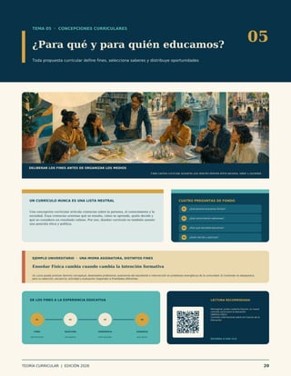 TEMA 05 · CONCEPCIONES CURRICULARES
¿Para qué y para quién educamos?
Toda propuesta curricular define fines, selecciona saberes y distribuye oportunidades
05
DELIBERAR LOS FINES ANTES DE ORGANIZAR LOS MEDIOS
Cada camino curricular proyecta una relación distinta entre persona, saber y sociedad.
UN CURRÍCULO NUNCA ES UNA LISTA NEUTRAL
Una concepción curricular articula creencias sobre la persona, el conocimiento y la
sociedad. Esas creencias orientan qué se enseña, cómo se aprende, quién decide y
qué se considera un resultado valioso. Por eso, diseñar currículo es también asumir
una posición ética y política.
CUATRO PREGUNTAS DE FONDO
01 ¿Qué persona buscamos formar?
02 ¿Qué conocimiento valoramos?
03 ¿Para qué sociedad educamos?
04 ¿Quién decide y participa?
EJEMPLO UNIVERSITARIO · UNA MISMA ASIGNATURA, DISTINTOS FINES
Enseñar Física cambia cuando cambia la intención formativa
Un curso puede priorizar dominio conceptual, desempeño profesional, autonomía del estudiante o intervención en problemas energéticos de la comunidad. El contenido no desaparece,
pero su selección, secuencia, actividad y evaluación responden a finalidades diferentes.
DE LOS FINES A LA EXPERIENCIA EDUCATIVA
01
FINES
qué formación
02
SELECCIÓN
qué saberes
03
EXPERIENCIA
cómo aprender
04
EVIDENCIA
qué valorar
LECTURA RECOMENDADA
Reimaginar juntos nuestros futuros: un nuevo
contrato social para la educación
UNESCO (2021)
Comisión Internacional sobre los Futuros de la
Educación.
ESCANEA O HAZ CLIC
TEORÍA CURRICULAR | EDICIÓN 2026 20
 