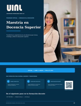 UNIVERSIDAD INTERNACIONAL NUEVA LUZ
POSGRADO VIRTUAL | CIENCIAS DE LA EDUCACIÓN
Maestría en
Docencia Superior
Transforma tu experiencia en una docencia que innova,
investiga y lidera la educación superior.
VIRTUAL | 1 AÑO Y 4 MESES | CTDA-157-2019
UNA FORMACIÓN PARA DISEÑAR, ENSEÑAR Y TRANSFORMAR
01 DISEÑO CURRICULAR
Planifica experiencias y actualiza
programas académicos.
02 TECNOLOGÍA EDUCATIVA
Integra plataformas y recursos para
enseñar en entornos virtuales.
03 INVESTIGACIÓN DOCENTE
Genera propuestas creativas para mejorar
la educación superior.
CONOCE EL PROGRAMA
Da el siguiente paso en tu formación docente
+507 850-6811 | info@uinl.edu.pa | uinl.edu.pa
INFORMACIÓN E IMAGEN: SITIO OFICIAL DE LA UINL 23
 