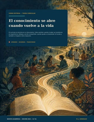 CIERRE EDITORIAL | TEORÍA CURRICULAR
El conocimiento se abre
cuando vuelve a la vida
El currículo no termina en un documento. Cobra sentido cuando el saber se transforma
en experiencia, diálogo y acción compartida; cuando ayuda a comprender el mundo y
también a imaginar cómo mejorarlo.
APRENDER | DELIBERAR | TRANSFORMAR
REVISTA ACADÉMICA | EDICIÓN 2026 | N.º 01 M. J. GONZALEZ
 