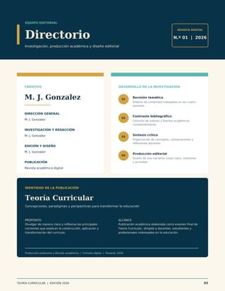 EQUIPO EDITORIAL
Directorio
Investigación, producción académica y diseño editorial
REVISTA DIGITAL
N.º 01 | 2026
CRÉDITOS
M. J. Gonzalez
DIRECCIÓN GENERAL
M. J. Gonzalez
INVESTIGACIÓN Y REDACCIÓN
M. J. Gonzalez
EDICIÓN Y DISEÑO
M. J. Gonzalez
PUBLICACIÓN
Revista académica digital
DESARROLLO DE LA INVESTIGACIÓN
01
Revisión temática
Análisis de contenidos trabajados en las cuatro
sesiones.
02
Contraste bibliográfico
Consulta de autores y fuentes académicas
complementarias.
03
Síntesis crítica
Organización de conceptos, comparaciones y
reflexiones docentes.
04
Producción editorial
Diseño de una narrativa visual clara, coherente
y accesible.
IDENTIDAD DE LA PUBLICACIÓN
Teoría Curricular
Concepciones, paradigmas y perspectivas para transformar la educación
PROPÓSITO
Divulgar de manera clara y reflexiva las principales
corrientes que explican la construcción, aplicación y
transformación del currículo.
ALCANCE
Publicación académica elaborada como examen final de
Teoría Curricular, dirigida a docentes, estudiantes y
profesionales interesados en la educación.
Producción autónoma y difusión académica | Formato digital | Panamá, 2026
TEORÍA CURRICULAR | EDICIÓN 2026 03
 