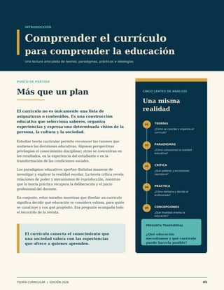 INTRODUCCIÓN
Comprender el currículo
para comprender la educación
Una lectura articulada de teorías, paradigmas, prácticas e ideologías
PUNTO DE PARTIDA
Más que un plan
El currículo no es únicamente una lista de
asignaturas o contenidos. Es una construcción
educativa que selecciona saberes, organiza
experiencias y expresa una determinada visión de la
persona, la cultura y la sociedad.
Estudiar teoría curricular permite reconocer las razones que
sostienen las decisiones educativas. Algunas perspectivas
privilegian el conocimiento disciplinar; otras se concentran en
los resultados, en la experiencia del estudiante o en la
transformación de las condiciones sociales.
Los paradigmas educativos aportan distintas maneras de
investigar y explicar la realidad escolar. La teoría crítica revela
relaciones de poder y mecanismos de reproducción, mientras
que la teoría práctica recupera la deliberación y el juicio
profesional del docente.
En conjunto, estas miradas muestran que diseñar un currículo
significa decidir qué educación se considera valiosa, para quién
se construye y con qué propósito. Esa pregunta acompaña todo
el recorrido de la revista.
CINCO LENTES DE ANÁLISIS
Una misma
realidad
01 TEORÍAS
¿Cómo se concibe y organiza el
currículo?
02 PARADIGMAS
¿Cómo conocemos la realidad
educativa?
03 CRÍTICA
¿Qué poderes y exclusiones
reproduce?
04 PRÁCTICA
¿Cómo delibera y decide el
profesorado?
05 CONCEPCIONES
¿Qué finalidad orienta la
educación?
PREGUNTA TRANSVERSAL
¿Qué educación
necesitamos y qué currículo
puede hacerla posible?
El currículo conecta el conocimiento que
una sociedad valora con las experiencias
que ofrece a quienes aprenden.
TEORÍA CURRICULAR | EDICIÓN 2026 05
 