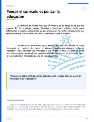 02
EDITORIAL
Pensar el currículo es pensar la
educación
EDITORIAL 02
“El currículo cobra sentido cuando dialoga con la realidad del aula y con las
necesidades de la sociedad.”
PROPÓSITO DE ESTA EDICIÓN
Un currículo es mucho más que un temario: es el reflejo de lo que nos
importa. En él convergen valores, historias y decisiones políticas sobre cómo
entendemos a nuestros estudiantes. Lo que enseñamos hoy define directamente qué
seres humanos y qué sociedad estamos construyendo para el mañana.
No existe una sola fórmula para enseñar. Por eso, esta revista no busca
imponerte un camino, sino abrir el abanico: analizamos diversos enfoques
educativos para entender sus fortalezas y sus límites. Al final, se trata de darte
herramientas para que en el aula puedas tomar decisiones con los pies en la tierra,
la mente abierta y el corazón puesto en tus estudiantes.
 