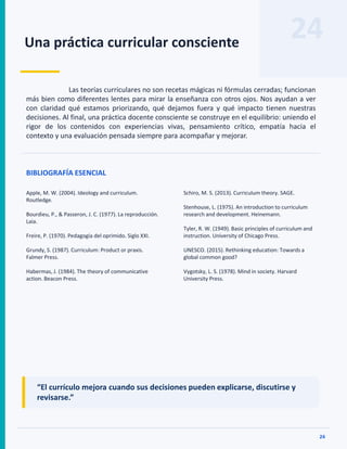 24
Una práctica curricular consciente
24
Las teorías curriculares no son recetas mágicas ni fórmulas cerradas; funcionan
más bien como diferentes lentes para mirar la enseñanza con otros ojos. Nos ayudan a ver
con claridad qué estamos priorizando, qué dejamos fuera y qué impacto tienen nuestras
decisiones. Al final, una práctica docente consciente se construye en el equilibrio: uniendo el
rigor de los contenidos con experiencias vivas, pensamiento crítico, empatía hacia el
contexto y una evaluación pensada siempre para acompañar y mejorar.
BIBLIOGRAFÍA ESENCIAL
Apple, M. W. (2004). Ideology and curriculum.
Routledge.
Bourdieu, P., & Passeron, J. C. (1977). La reproducción.
Laia.
Freire, P. (1970). Pedagogía del oprimido. Siglo XXI.
Grundy, S. (1987). Curriculum: Product or praxis.
Falmer Press.
Habermas, J. (1984). The theory of communicative
action. Beacon Press.
Schiro, M. S. (2013). Curriculum theory. SAGE.
Stenhouse, L. (1975). An introduction to curriculum
research and development. Heinemann.
Tyler, R. W. (1949). Basic principles of curriculum and
instruction. University of Chicago Press.
UNESCO. (2015). Rethinking education: Towards a
global common good?
Vygotsky, L. S. (1978). Mind in society. Harvard
University Press.
“El currículo mejora cuando sus decisiones pueden explicarse, discutirse y
revisarse.”
 