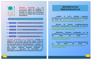 14 15
REFERENCIAS
BIBLIOGRAFICAS
Técnicas Centradas en las
Emociones: trata de cambiar la
percepción sobre un problema y
consiste en liberar las emociones
así como en relajar diversos grupos
musculares.
Técnicas Centradas en la Evitación: consiste en
alejarse de un evento que pueda causar malestar
psíquico a un paciente siempre que dicho evento no
sea necesario para la vida del paciente , también en
esta técnica se busca anular ciertos pensamientos
que causan malestar psíquico mediante la
distracción o ejecución de actividades que
distraigan al individuo de una situación estresante.
Castillo. P. (s.f.). Modelo Cognitivo
Conductual y sus Técnicas. Recuperado el 11 de julio
de 2019 de http://www.minddisorders.com/Br-
Del/Covert-sensitization.html#ixzz5t6beO41n
Duarte, M. (2016). Condicionamiento
Encubierto. Recuperado el 09 de julio de 2019 de
http://cetecic.com.ar/revista/pdf/las-tecnicas-del-
condicionamiento-encubierto.pdf
Diferentes Técnicas Empleadas en la
modificación Conductual.(2010). Recuperado el 10
de julio de 2019 de
https://psicologiaymente.com/psicologia/tecnicas-
modificacion-de-conducta
Técnicas de Relajación. (2017). Recuperado el
12 de julio de 2019 de
https://psicologiaymente.com/clinica/relajacion-
progresiva-jacobson
 