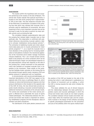 10
Ter Man. 2012; 10(47):7-11
Correlation between clinical and kinetic testing in sport podiatry.
DISCUSSION
The results conﬁrm the hypothesis with one excep-
tion pertaining to the results on the test of Bassani. The
clinical test results indicate that postural asymmetry is
located on the side of the jumping foot in approximate-
ly 70% of the trials. This test measures muscular tone
at the PSIS level, its distribution is located on the jump-
ing foot side which may indicate that muscular tone is
primarily used for stabilization of movements. We were
expecting to ﬁnd a more important muscular tone at the
hip level in order for the body to perform its motor ath-
letic activity such as kicking the ball.
The correlation between posturodynamic data and
the jumping foot indicate higher muscular tone on that
particular side. This observation is conﬁrmed with pub-
lished references documenting muscular patterns relat-
ed to articular mobilizations during physical activity(31)
.
The contraction of stabilizing muscles (pre-motor adjust-
ment) takes place prior to muscle contractions for motor
activity programs(10, 31)
; as a result the muscular tone is
more elevated on the jumping foot for increasing stabili-
zation of articulations involved in the mechanical applica-
tion of the movement and to better manage movement
induced imbalances. This « pre »muscle tension activity
leads to the presence of a minor constraint which can be
observed through a larger non-physiological response on
the posturodynamic clinical test response on the side of
the jumping foot. Limited movement on the posturody-
namic test indicates an increased muscular tone in op-
position to the movement. These results on the jump-
ing foot facilitate kinetic activities on the kicking foot as
documented through speciﬁc kinetic indicators (COP and
plantar pressure) in agreement with our hypothesis.
In clinical practice, with injuries and pathologies, an
important lateralization of the COP may appear on the
opposite side of the injury or pathology (ﬁgure 3), which
indicates an abnormal biomechanical response and foot
pressure distribution is then located on the opposite side
of the COP. At times, the two clinical tests provide op-
posite results indicating a muscular constraint leading to
additional mechanical constraints at the articular levels.
The control and coordination of the motor activity pro-
gram is affected and is potentially the cause of sports
related pathologies. The relationship between the clini-
cal test and kinetic test results is important for assess-
ing rehabilitation progress and the therapeutic value of
orthotics and other procedures.
The distribution of the peak plantar pressures and
the position of the COP are located on the side of the
kicking foot which is well referenced in publications on
the initiation of movement such as walking, in which
the COP is moving towards the side which initiates the
movement.
This study validates the use of clinical measures
and the relationships between the tests performed in
podiatry exams and muscular pathologies in which the
clinical and kinetic tests results do not match properly.
The correlation between clinical results and kinetic indi-
cators helps reﬁne the treatment plan and the compo-
nents involved in the design of foot orthotics according
to speciﬁc physiological parameters for the prevention
and care of the athletes within the sports medical team
Figure 2. distribution of clinical and kinetic test according to
foot laterality. The kicking foot is the right foot and the jumping
foot is the left foot.
Figure 3. Stabilo-baro-podometry recording of kinetic indicators :
Centre of Pressure (CoP) and distribution of plantar pressures. In
this recording the CoP and peak plantar pressure are located on the
left (6.4 mm) and the right/left plantar pressure distribution ratio
56% is located on the opposite side, under the kicking foot.
BIBLIOGRAPHIE
Bassani B. Les sciatiques et la vertébrothérapie. In : Actes des V1. émes
journées d’acupuncture et de vertébroth-
érapie, Clermont Ferrand, 1966, 57-61.
 