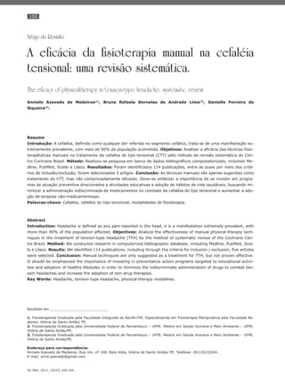 100
Ter Man. 2012; 10(47):100-104
Artigo de Revisão
A eficácia da fisioterapia manual na cefaléia
tensional: uma revisão sistemática.
The eficacy of physicaltherapy in tension-type headache: systematic review.
Anniele Azevedo de Medeiros(1)
, Bruna Rafaela Dornelas de Andrade Lima(2)
, Danielle Ferreira de
Siqueira(3)
.
Resumo
Introdução: A cefaléia, deﬁnida como qualquer dor referida no segmento cefálico, trata-se de uma manifestação ex-
tremamente prevalente, com mais de 90% da população acometida. Objetivos: Analisar a eﬁcácia das técnicas ﬁsio-
terapêuticas manuais no tratamento da cefaléia do tipo tensional (CTT) pelo método da revisão sistemática do Cen-
tro Cochrane Brasil. Método: Realizou-se pesquisa em banco de dados bibliográﬁcos computadorizado, incluindo Me-
dline, PubMed, Scielo e Lilacs. Resultados: Foram identiﬁcados 114 publicações, entre as quais por meio dos crité-
rios de inclusão/exclusão, foram selecionados 5 artigos. Conclusão: As técnicas manuais são apenas sugeridas como
tratamento da CTT, mas não comprovadamente eﬁcazes. Deve-se enfatizar a importância de se investir em progra-
mas de atuação preventiva direcionados a atividades educativas e adoção de hábitos de vida saudáveis, buscando mi-
nimizar a administração indiscriminada de medicamentos no combate da cefaléia do tipo tensional e aumentar a ado-
ção de terapias não-medicamentosas.
Palavras-chave: Cefaléia, cefaléia do tipo tensional, modalidades de ﬁsioterapia.
Abstract
Introduction: Headache is deﬁned as any pain reported in the head, it is a manifestation extremely prevalent, with
more than 90% of the population affected. Objectives: Analyze the effectiveness of manual physical therapy tech-
niques in the treatment of tension-type headache (TTH) by the method of systematic review of the Cochrane Cen-
tre Brazil. Method: We conducted research in computerized bibliographic database, including Medline, PubMed, Scie-
lo e Lilacs. Results: We identiﬁed 114 publications, including through the criteria for inclusion / exclusion, ﬁve articles
were selected. Conclusion: Manual techniques are only suggested as a treatment for TTH, but not proven effective.
It should be emphasized the importance of investing in preventative action programs targeted to educational activi-
ties and adoption of healthy lifestyles in order to minimize the indiscriminate administration of drugs to combat ten-
sion headaches and increase the adoption of non-drug therapies.
Key Words: Headache, tension-type headache, physical therapy modalities.
Recebido em ___________________________
1. Fisioterapeuta Graduada pela Faculdade Integrada do Recife-FIR. Especializanda em Fisioterapia Manipulativa pela Faculdade Re-
dentor. Vitória de Santo Antão/ PE.
2. Fisioterapeuta Graduada pela Universidade Federal de Pernambuco – UFPE. Mestre em Saúde Humana e Meio Ambiente – UFPE.
Vitória de Santo Antão/PE.
3. Fisioterapeuta Graduada pela Universidade Federal de Pernambuco – UFPE. Mestre em Saúde Humana e Meio Ambiente – UFPE.
Vitória de Santo Antão/PE.
Endereço para correspondência:
Anniele Azevedo de Medeiros. Rua Um, nº 100, Bela Vista, Vitória de Santo Antão/ PE. Telefone: (81)35232241.
E-mail: anne.azevedo@gmail.com.
 