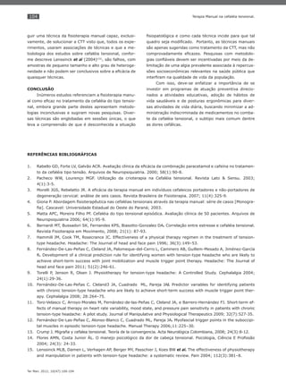 104
Ter Man. 2012; 10(47):100-104
Terapia Manual na cefaléia tensional.
guir uma técnica da ﬁsioterapia manual capaz, exclusi-
vamente, de solucionar a CTT visto que, todos os expe-
rimentos, usaram associações de técnicas e que a me-
todologia dos estudos sobre cefaléia tensional, confor-
me descreve Lenssinck et al (2004)(15)
, são falhos, com
amostras de pequeno tamanho e alto grau de heteroge-
neidade e não podem ser conclusivos sobre a eﬁcácia de
quaisquer técnicas.
CONCLUSÃO
Inúmeros estudos referenciam a ﬁsioterapia manu-
al como eﬁcaz no tratamento da cefaléia do tipo tensio-
nal, embora grande parte destes apresentem metodo-
logias inconclusivas e sugiram novas pesquisas. Diver-
sas técnicas são englobadas em sessões únicas, o que
leva a compreensão de que é desconhecida a situação
ﬁsiopatológica e como cada técnica incide para que tal
quadro seja modiﬁcado. Portanto, as técnicas manuais
são apenas sugeridas como tratamento da CTT, mas não
comprovadamente eﬁcazes. Pesquisas com metodolo-
gias conﬁáveis devem ser incentivadas por meio da de-
limitação de uma algia prevalente associada à repercus-
sões socioeconômicas relevantes na saúde pública que
interﬁram na qualidade de vida da população.
Com isso, deve-se enfatizar a importância de se
investir em programas de atuação preventiva direcio-
nados a atividades educativas, adoção de hábitos de
vida saudáveis e de posturas ergonômicas para diver-
sas atividades de vida diária, buscando minimizar a ad-
ministração indiscriminada de medicamentos no comba-
te da cefaléia tensional, o subtipo mais comum dentre
as dores cefálicas.
REFERÊNCIAS BIBLIOGRÁFICAS
Rabello GD, Forte LV, Galvão ACR. Avaliação clínica da eﬁcácia da combinação paracetamol e cafeína no tratamen-1.
to da cefaléia tipo tensão. Arquivos de Neuropsiquiatria. 2000; 58(1):90-8.
Pacheco WW, Lourenço MGF. Utilização da crioterapia na Cefaléia tensional. Revista Lato & Sensu. 2003;2.
4(1):3-5.
Morelli JGS, Rebelatto JR. A eﬁcácia da terapia manual em indivíduos cefaleicos portadores e não-portadores de3.
degeneração cervical: análise de seis casos. Revista Brasileira de Fisioterapia. 2007; 11(4):325-9.
Giona P. Abordagem ﬁsioterapêutica nas cefaléias tensionais através da terapia manual: série de casos [Monogra-4.
ﬁa]. Cascavel: Universidade Estadual do Oeste do Paraná; 2003.
Matta APC, Moreira Filho PF. Cefaléia do tipo tensional episódica. Avaliação clínica de 50 pacientes. Arquivos de5.
Neuropsiquiatria 2006; 64(1):95-9.
Bernardi MT, Bussadori SK, Fernandes KPS, Biasotto-Gonzalez DA6. . Correlação entre estresse e cefaléia tensional.
Revista Fisioterapia em Movimento, 2008; 21(1): 87-93.
Hammill JM, Cook TM, Rosecrance JC. Effectiveness of a physical therapy regimen in the treatment of tension-7.
type headache. Headache: The Journal of head and face pain 1996; 36(3):149–53.
Fernández-De-Las-Peñas C, Cleland JA, Palomeque-del-Cerro L, Caminero AB, Guillem-Mesado A, Jiménez-García8.
R. Development of a clinical prediction rule for identifying women with tension-type headache who are likely to
achieve short-term success with joint mobilization and muscle trigger point therapy. Headache: The Journal of
head and face pain 2011; 51(2):246-61.
Torelli P, Jenson R, Olsen J. Physiotherapy for tension-type headache: A Controlled Study. Cephalalgia 2004;9.
24(1):29-36.
Fernández-De-Las-Peñas C. Cleland3 JA, Cuadrado ML, Pareja JA10. l. Predictor variables for identifying patients
with chronic tension-type headache who are likely to achieve short-term success with muscle trigger point ther-
apy. Cephalalgia 2008; 28:264–75.
Toro-Velasco C, Arroyo-Morales M, Fernández-de-las-Peñas C, Cleland JA, e Barrero-Hernández FJ. Short-term ef-11.
fects of manual therapy on heart rate variability, mood state, and pressure pain sensitivity in patients with chronic
tension-type headache: A pilot study. Journal of Manipulative and Physiological Therapeutics 2009; 32(7):527-35.
Fernández-De-Las-Peñas C, Alonso-Blanco C, Cuadrado ML, Pareja JA12. . Myofascial trigger points in the suboccipi-
tal muscles in episodic tension-type headache. Manual Therapy 2006;11:225–30.
Crump J. Migraña y cefalea tensional. Teoría de la convergencia. Acta Neurológica Colombiana, 2008; 24(3):8-12.13.
Flores AMN, Costa Junior ÁL. O manejo psicológico da dor de cabeça tensional. Psicologia, Ciência E Proﬁssão14.
2004; 24(3): 24-33.
Lenssinck MLB, Damen L, Verhagen AP, Berger MY, Passchier J, Koes BW15. et al. The effectiveness of physiotherapy
and manipulation in patients with tension-type headache: a systematic review. Pain 2004; 112(3):381–8.
 