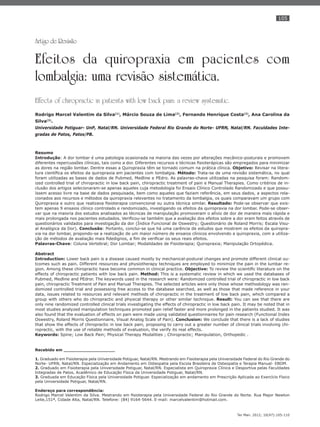 105
Ter Man. 2012; 10(47):105-110
Artigo de Revisão
Efeitos da quiropraxia em pacientes com
lombalgia: uma revisão sistemática.
Effects of chiropractic in patients with low back pain: a review systematic.
Rodrigo Marcel Valentim da Silva(1)
, Márcio Souza de Lima(2)
, Fernando Henrique Costa(2)
, Ana Carolina da
Silva(3)
.
Universidade Potiguar- UnP, Natal/RN. Universidade Federal Rio Grande do Norte- UFRN, Natal/RN. Faculdades Inte-
gradas de Patos, Patos/PB.
Resumo
Introdução: A dor lombar é uma patologia ocasionada na maioria das vezes por alterações mecânico-posturais e promovem
diferentes repercussões clínicas, tais como a dor. Diferentes recursos e técnicas ﬁsioterápicas são empregados para minimizar
as dores na região lombar. Dentre essas a Quiropraxia têm se tornado comum na prática clínica. Objetivo: Revisar na litera-
tura cientíﬁca os efeitos da quiropraxia em pacientes com lombalgia. Método: Trata-se de uma revisão sistemática, no qual
foram utilizadas as bases de dados de Pubmed, Medline e PEdro. As palavras-chave utilizadas na pesquisa foram: Random-
ized controlled trial of chiropractic in low back pain, chiropractic treatment of pain e Manual Therapies. Como critérios de in-
clusão dos artigos selecionaram-se apenas aqueles cuja metodologia foi Ensaio Clínico Controlado Randomizado e que possu-
íssem acesso livre na base de dados pesquisada, bem como aqueles que faziam referência, em seus dados, a aspectos rela-
cionados aos recursos e métodos da quiropraxia relevantes no tratamento da lombalgia, os quais comparavam um grupo com
Quiropraxia e outro que realizava ﬁsioterapia convencional ou outra técnica similar. Resultado: Pode-se observar que exis-
tem apenas 9 ensaios clínico controlado e randomizado, investigando os efeitos da quiropraxia na dor lombar. Pode-se obser-
var que na maioria dos estudos analisados as técnicas de manipulação promoveram o alívio de dor de maneira mais rápida e
mais prolongada nos pacientes estudados. Veriﬁcou-se também que a avaliação dos efeitos sobre a dor eram feitos através de
questionários validados para investigação da dor (Índice Funcional de Oswestry; Questionário de Roland Morris; Escala Visu-
al Analógica da Dor). Conclusão: Portanto, conclui-se que há uma carência de estudos que mostrem os efeitos da quiropra-
xia na dor lombar, propondo-se a realização de um maior número de ensaios clínicos envolvendo a quiropraxia, com a utiliza-
ção de métodos de avaliação mais ﬁdedignos, a ﬁm de veriﬁcar os seus reais efeitos.
Palavras-Chave: Coluna Vertebral; Dor Lombar; Modalidades de Fisioterapia; Quiropraxia; Manipulação Ortopédica.
Abstract
Introduction: Lower back pain is a disease caused mostly by mechanical-postural changes and promote different clinical ou-
tcomes such as pain. Different resources and physiotherapy techniques are employed to minimize the pain in the lumbar re-
gion. Among these chiropractic have become common in clinical practice. Objective: To review the scientiﬁc literature on the
effects of chiropractic patients with low back pain. Method: This is a systematic review in which we used the databases of
Pubmed, Medline and PEdror. The keywords used in the research were: Randomized controlled trial of chiropractic in low back
pain, chiropractic Treatment of Pain and Manual Therapies. The selected articles were only those whose methodology was ran-
domized controlled trial and possessing free access to the database searched, as well as those that made reference in your
data, issues related to resources and relevant methods of chiropractic in the treatment of low back pain, which compared a
group with others who do chiropractic and physical therapy or other similar technique. Result: You can see that there are
only nine randomized controlled clinical trials investigating the effects of chiropractic in low back pain. It may be noted that in
most studies analyzed manipulation techniques promoted pain relief faster and more prolonged in the patients studied. It was
also found that the evaluation of effects on pain were made using validated questionnaires for pain research (Functional Index
Oswestry, Roland Morris Questionnaire, Visual Analog Scale of Pain). Conclusion: We conclude that there is a lack of studies
that show the effects of chiropractic in low back pain, proposing to carry out a greater number of clinical trials involving chi-
ropractic, with the use of reliable methods of evaluation, the verify its real effects.
Keywords: Spine; Low Back Pain; Physical Therapy Modalities ; Chiropractic; Manipulation, Orthopedic .
Recebido em ___________________
1. Graduado em Fisioterapia pela Universidade Potiguar, Natal/RN. Mestrando em Fisioterapia pela Universidade Federal do Rio Grande do
Norte- UFRN, Natal/RN. Especialização em Andamento em Osteopatia pela Escola Brasileira de Osteopatia e Terapia Manual- EBOM.
2. Graduado em Fisioterapia pela Universidade Potiguar, Natal/RN. Especialista em Quiropraxia Clínica e Desportiva pelas Faculdades
Integradas de Patos, Acadêmico de Educação Física da Universidade Potiguar, Natal/RN.
3. Graduada em Educação Física pela Universidade Potiguar. Especialização em andamento em Prescrição Aplicada ao Exercício Físico
pela Universidade Potiguar, Natal/RN.
Endereço para correspondência:
Rodrigo Marcel Valentim da Silva. Mestrando em ﬁsioterapia pela Universidade Federal do Rio Grande do Norte. Rua Major Newton
Leite,151ª, Cidade Alta, Natal/RN. Telefone: (84) 9164-5644. E-mail: marcelvalentim@hotmail.com.
 