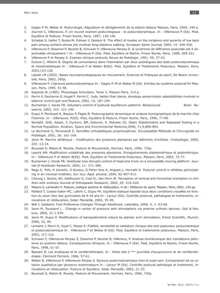 11
Ter Man. 2012; 10(47):7-11
Marc Janin.
Gagey P-M, Weber B. Posturologie, Régulation et dérèglements de la station debout Masson, Paris, 2004, 199 p.2.
Journot C, Villeneuve, P. Un nouvel examen posturologique : le posturodynamique. In : Villeneuve P (Ed). Pied,3.
Equilibre et Posture. Frison Roche, Paris, 1997, 139-146.
Schabat S, Gefen T, Nyska M, Folman Y, Gestein R. The effect of insoles on the incidence and severity of low back4.
pain among workers whose job involves long-distance walking. European Spine Journal, 2004, 14: 546-550.
Villeneuve P, Desenne P, Nouhet B, Schuwer F, Villeneuve-Parpay S. le syndrome de déﬁcience posturale est-il ob-5.
jectivable cliniquement ? In : Villeneuve P (Ed). Pied, Equilibre et Rachis. Frison-Roche, Paris, 1998, 209-221.
Villeneuve P et Parpay S. Examen clinique postural, Revue de Podologie, 1991, 59, 37-43.6.
Dubuis C, Miliens B. Degrés de concordance dans l’estimation par deux podologues des tests posturodynamique7.
et morphostatiques In : Villeneuve P et Weber B(Ed). Pied, Equilibre et Traitements Posturaux. Masson, Paris,
2003,123-126.
Latash LM (2002). Bases neurophysiologieques du mouvement, Sciences et Pratiques du sport, De Boeck Univer-8.
sité, Paris, 2002, 295p.
Villeneuve P. L’épreuve posturodynamique In : Gagey P.-M et Weber B (Ed). Entrées du système postural ﬁn Mas-9.
son, Paris, 1995, 51-56.
Kapandj IA (1985). Physiologie Articulaire. Tome 3. Masson Paris, 214 p.10.
Perrin P, Deviterne D, Hugel F, Perrot C. Judo, better than dance, develops sensorimotor adaptabilities involved in11.
balance control gait and Posture, 2002, 15, 187-194.
Buchaman J, Horak FB. Voluntary control of postural equilibrium patterns. Behavioural Brain Re-12.
search, 2003, 143: 121-140.
Dupui P, Montoyat R, Bessou P, Pages B. Posturographie dynamique et analyse kymographique de la marche chez13.
l’homme. In : Villeneuve, P(Ed). Pied, Equilibre & Posture, Frison Roche, Paris, 1996, 77-89.
Nordahl, SHG, Aasen, T, Dyrkorn, BM, Eidsvick, S, Molvaer, OI. Static Stabilometrie and Repeated Testing in a14.
Normal Population, Aviation, Space and Environmental Medicine,2000, 71,9,889-893.
Le Normand G, Percevault S. Semelles orthopédiques proprioceptives. Encyclopédie Médicale et Chirurgicale en15.
Podologie, 2001, 26: 161-164.
Janin M. Marche athlétique : modiﬁcation des pressions plantaires par éléments d’orthèse. Cinésiologie, 2002,16.
203 :13-14.
Bouisset S, Maton B. Muscle, Posture et Mouvement, Herman, Paris, 1996, 735p.17.
Lepork AM. Modiﬁcation unilatérale des pressions plantaires. Enregistrements stabilométrique et podométrique.18.
In : Villeneuve P et Weber B(Ed). Pied, Equilibre et Traitements Posturaux, Masson, Paris, 2003, 72-77.
Buchaman J, Horak FB. Vestibular loss disrupts control of head and trunk on a sinusoidally moving platform. Jour-19.
nal of Vestibular Research, 2002, 11: 371-389.
Nagy E, Toth, K Janositz, G Kovacs, G Feher-Kiss A, Angyan L, Horvath G. Postural control in athletes participat-20.
ing in an ironman triathlon, Eur Jour. Appl. physiol, 2004, 92:407-413.
Cheung J, Sluiter, WJ, Veldhuizen G, Cool JC, Van Horn JR. Perception of vertical and horizontal orientation in chil-21.
dren with scoliosis Journal of Orthopeadic Research, 2002, 20: 416-420.
Mesure S, Lamendin H. Posture, pratique sportive et rééducation, in ed : Médecine du sport, Masson, Paris, 2001, 144 pp.22.
Paillard T, Costes-Salon MC, Lafont C, Dupui Ph. Equilibre statique bipodal sous deux conditions visuelles en fonc-23.
tion du sexe chez des gymnastes de 9-10 ans In : Lacour (Ed). Contrôle postural, pathologies et traitements, in-
novations et rééducation, Solal, Marseille, 2002, 35-45.
Bell J, Gabbard. Foot Preference Changes Through Adulthood. Laterality, 2000, 5, 1: 63-68.24.
Janin M, Toussaint L . Change in center of pressure with stimulations via anterior orthotic devices. Gait & Pos-25.
ture, 2005, 21:1.S79.
Janin M, Dupui P. Modiﬁcations of baropodometrie induce by plantar arch stimulation, Emed Scientiﬁc, Munich,26.
2006, 22, 94.
Lemaire J, Morin D, Joyal C, Masse S. Fidélité, sensibilité et validation clinique des test posturaux posturostatique27.
et posturodynamique In : Villeneuve P et Weber B (Ed). Pied, Equilibre et traitements posturaux, Masson, Paris,
2003, 117-122.
Schuwer F, Villeneuve-Parpay S, Desenne P, Nouhet B, Villeneuv, P. Analyse biomécanique des translations pelvi-28.
enne en position debout. Conséquences cliniques. In : Villeneuve P (Ed). Pied, Equilibre et Rachis, Frison-Roche,
Paris, 1998, 51-57.
Bassani B. Les sciatiques et la vertébrothérapie. In : Actes des V29. émes
journées d’acupuncture et de vertébroth-
érapie, Clermont Ferrand, 1966, 57-61.
Weber B, Villeneuve P, Villeneuve-Parpay S. Epreuve posturodynamique chez le sujet sain. Comparaison de sa co-30.
tation qualitative par plusieurs examinateurs In : Lacour M (Ed). Contrôle postural pathologie et traitement, in-
novations et rééducation. Posture et Equilibre, Solal, Marseille, 2002, 21-33.
Bouisset S, Maton B. Muscle, Posture et Mouvement, Herman, Paris, 1996, 735p.31.
 