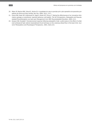 110
Ter Man. 2012; 10(47):105-110
Efeitos da Quiropraxia em pacientes com lombalgia.
Milani JP, Martins MRI, Silva EC, Rocha CE. A qualidade de vida no período pré e pós-operatório de pacientes por-20.
tadores de hérnia de disco lombar. Rev Dor. 2009; 10(1): 33-7.
Evans DW, Foster NF, Underwood M, Vogel S, Breen AC, Pincus T. Testing the effectiveness of an innovative infor-21.
mation package on practitioner reported behaviour and beliefs: The UK Chiropractors, Osteopaths and Musculo-
skeletal Physiotherapists Low back pain Management trial. BMC Musculoskeletal Disorders. 2005; 6:41.
Karason AB, Drysdale P. Somatovisceral response following osteopathic hvlat: a pilot study on the effect of unilat-22.
eral lumbosacral high-velocity lowamplitude thrust technique on the cutaneous blood ﬂow in the lower limb. Jour-
nal of Manipulative and Physiological Therapeutics. 2003; 26(4):221.
 