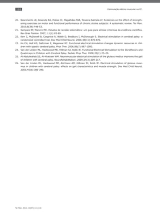 116
Ter Man. 2012; 10(47):111-116
Estimulação elétrica muscular na PC.
Nascimento LR, Resende RA, Polese JC, Magalhães FAB, Teixeira-Salmela LF. Evidences on the effect of strength-20.
ening exercises on motor and functional performance of chronic stroke subjects: A systematic review. Ter Man.
2010;8(39):448-53.
Sampaio RF, Mancini MC. Estudos de revisão sistemática: um guia para síntese criteriosa da evidência cientíﬁca.21.
Rev Bras Fisioter. 2007; 11(1):83-89.
Kerr C, McDowell B, Cosgrove A, Walsh D, Bradbury I, McDonough S. Electrical stimulation in cerebral palsy: a22.
randomized controlled trial. Dev Med Child Neurol. 2006;48(11):870-876.
Ho CH, Holt KG, Saltzman E, Wagenaar RC. Functional electrical stimulation changes dynamic resources in chil-23.
dren with spastic cerebral palsy. Phys Ther. 2006;86(7):987-1000.
Van der Linden ML, Hazlewood ME, Hillman SJ, Robb JE. Functional Electrical Stimulation to the Dorsiﬂexors and24.
Quadriceps in Children with Cerebral Palsy. Pediatr Phys Ther. 2008;20(1):23–29.
Al-Abdulwahab SS, Al-Khatrawi WM. Neuromuscular electrical stimulation of the gluteus medius improves the gait25.
of children with cerebral palsy. NeuroRehabilitation. 2009;24(3):209-217.
Van der Linden ML, Hazlewood ME, Aitchison AM, Hillman SJ, Robb JE. Electrical stimulation of gluteus maxi-26.
mus in children with cerebral palsy: effects on gait characteristics and muscle strength. Dev Med Child Neurol.
2003;45(6):385-390.
 