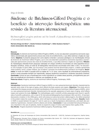 117
Ter Man. 2012; 10(47):117-122
Artigo de Revisão
Síndrome de Hutchinson-Gilford Progéria e o
benefício da interveção fisioterapêutica: uma
revisão da literatura internacional.
Hutchinson-gilford progéria syndrome and the benefit of physicaltherapy intervention: a review
of international literature.
Mariane Braga da Silva(1)
, Gizele Fontana Costalonga(1)
, Hélio Gustavo Santos(2)
.
Centro Universitário São Samilo-es.
Resumo
Introdução: A síndrome de Hutchinson-Gilford Progéria (HGPS), é uma rara desordem autossômica dominante espo-
rádica caracterizada pelo aparecimento precoce dos sinais do envelhecimento, o que afeta sistemas e órgãos do orga-
nismo. Objetivo: A presente pesquisa tem como objetivo entender o processo patológico e as manifestações clínicas
da Síndrome de Hutchinson-Gilford Progéria, que é uma rara desordem autossômica dominante esporádica caracteri-
zada pelo aparecimento precoce dos sinais do envelhecimento, o que afeta sistemas e órgãos do organismo. Método:
As metodologias utilizadas foram pesquisas realizadas em artigos cientíﬁcos encontrados em sites especíﬁcos de pu-
blicações cientiﬁcas, sendo um total de 30 bibliograﬁas internacionais encontradas entre 2001 e 2011. Foi descober-
to uma mutação no gene LMNA, que irá produzir uma proteína anormal denominada progerin, o defeito apresentado
nessa proteína, torna o núcleo instável, que irá liderar o processo de envelhecimento prematuro em Progéria. Resul-
tados: A morte em HGPS é causada entre as idades de 7 e 21 anos, como resultado de arteriosclerose progressiva,
sendo a morte precedida também por hipertensão, ataques isquêmicos transitórios e acidentes vasculares cerebrais.
Conclusão: Concluí-se que a Fisioterapia tem muita importância no cuidado desse paciente, principalmente para am-
pliar sua amplitude de movimente e melhorar sua qualidade de vida.
Palavras-chave: Progéria, síndrome de Hutchinson-Gilford Progéria, Fisioterapia, HGPS.
Abstract
Introduction: Syndrome Hutchinson-Gilford Progeria (HGPS) is a rare autosomal dominant disorder characterized by
sporadic early onset of the signs of aging, which affects the body systems and organs. Objective: This study aims to
understand the disease process and clinical manifestations of the syndrome Hutchinson-Gilford Progeria (HGPS), which
is a rare autosomal dominant disorder characterized by the sporadic appearance of early signs of aging, which affects
organs and systems the body. Method: The methodologies used in scientiﬁc articles pesquisase were found in speciﬁc
sites of scientiﬁc publications, with a total of 30 international bibliographies found between 2001 and 2011. It has been
discovered a mutation in the LMNA gene, which will produce an abnormal protein called progerin, the defect presented
in this protein makes the nucleus unstable, which will lead the process of premature aging in Progeria. Results: Death
in HGPS is caused between the ages of 7 and 21 years as a result of progressive atherosclerosis, and death also pre-
ceded by hypertension, transient ischemic attacks and strokes. Conclusion: It was concluded that physical therapy is
very important in the care of patients, mainly to expand its range of motion and improve their quality of life.
Key Words: Progeria Syndrome Hutchinson-Gilford progeria, Physiotherapy, HGPS
Recebido em __________________
1. Dissentes do Curso de Fisioterapia do Centro Universitário São Camilo-ES - CUSC-ES, Cachoeiro de Itapemirim, Espírito Santo,
Brasil
2. Fisioterapeuta, Educador Físico, Professor do Centro Universitário São Camilo- ES – CUSC-ES, Cachoeiro de Itapemirim, Espírito
Santo, Brasil, Mestre em Ciências da Saúde e Ambiente.
Endereço para correspondência:
Mariane Braga da Silva: Rua Antonio Singuer,22 Santa Helena Cachoeiro de Itapemirim ES. E-mail: mariane-braga@hotmail.com.
 